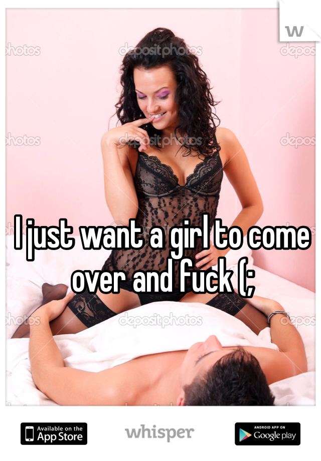 I just want a girl to come over and fuck (;