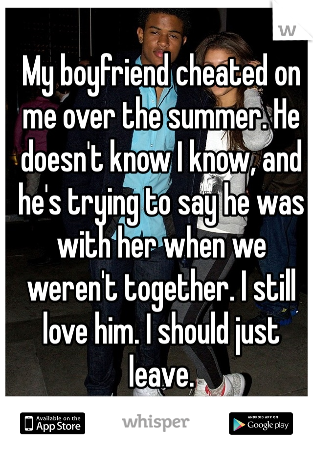 My boyfriend cheated on me over the summer. He doesn't know I know, and he's trying to say he was with her when we weren't together. I still love him. I should just leave. 