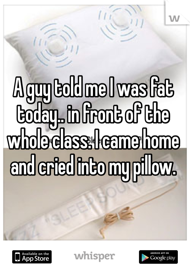 A guy told me I was fat today.. in front of the whole class. I came home and cried into my pillow. 