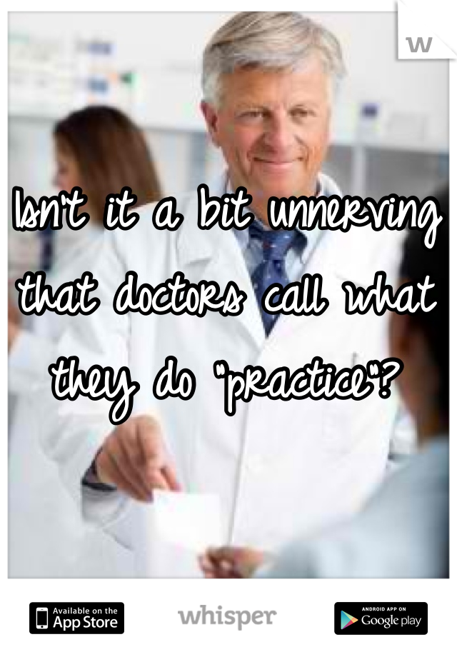 Isn’t it a bit unnerving that doctors call what they do “practice”?
