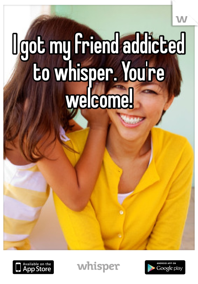 I got my friend addicted to whisper. You're welcome!