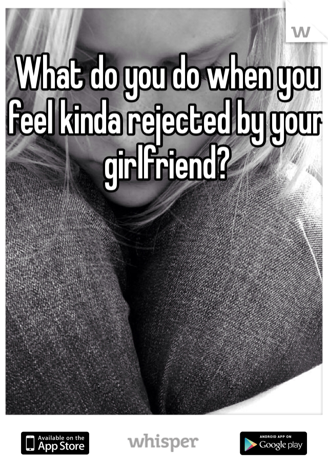 What do you do when you feel kinda rejected by your girlfriend?