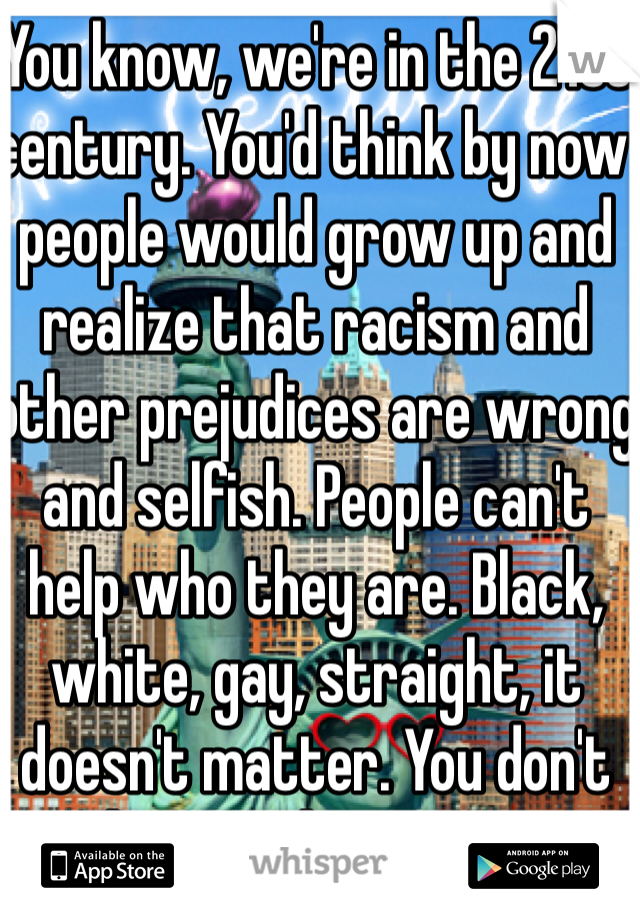 You know, we're in the 21st century. You'd think by now people would grow up and realize that racism and other prejudices are wrong and selfish. People can't help who they are. Black, white, gay, straight, it doesn't matter. You don't choose who you are.