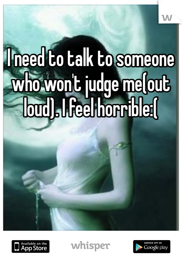 I need to talk to someone who won't judge me(out loud). I feel horrible:(