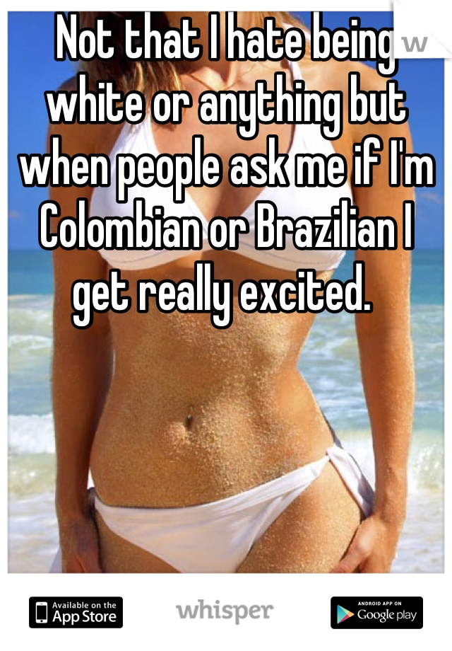 Not that I hate being white or anything but when people ask me if I'm Colombian or Brazilian I get really excited. 