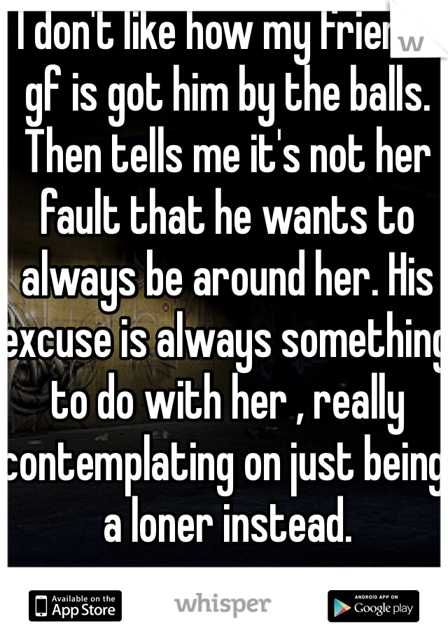 I don't like how my friends gf is got him by the balls. Then tells me it's not her fault that he wants to always be around her. His excuse is always something to do with her , really contemplating on just being a loner instead.