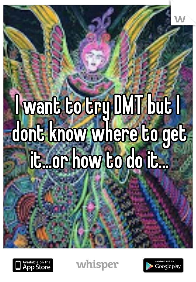 I want to try DMT but I dont know where to get it...or how to do it...