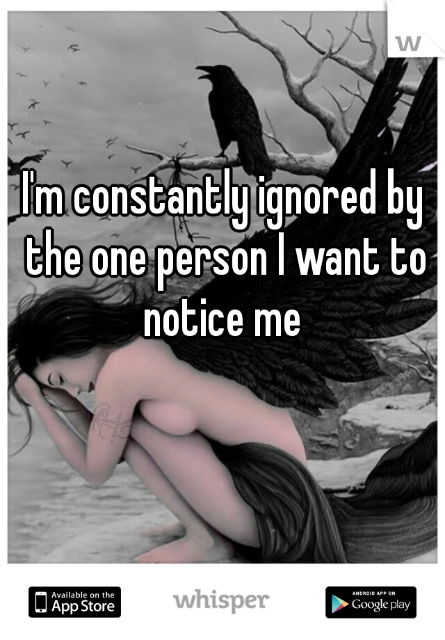 I'm constantly ignored by the one person I want to notice me 