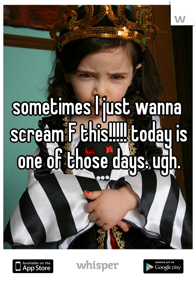 sometimes I just wanna scream F this!!!!! today is one of those days. ugh.