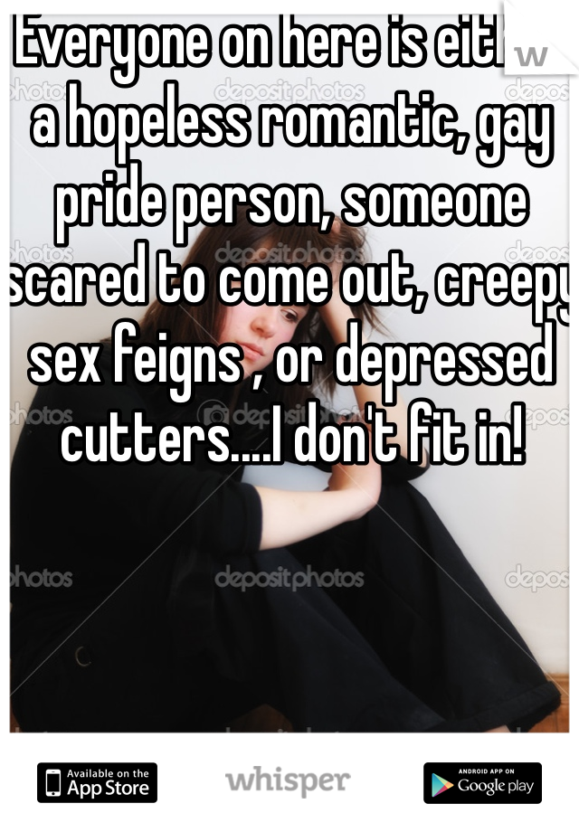 Everyone on here is either a hopeless romantic, gay pride person, someone scared to come out, creepy sex feigns , or depressed cutters....I don't fit in!