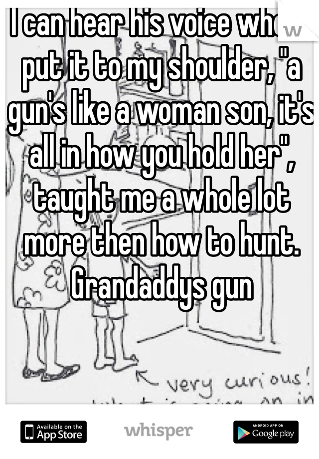 I can hear his voice when I put it to my shoulder, "a gun's like a woman son, it's all in how you hold her", taught me a whole lot more then how to hunt. Grandaddys gun 