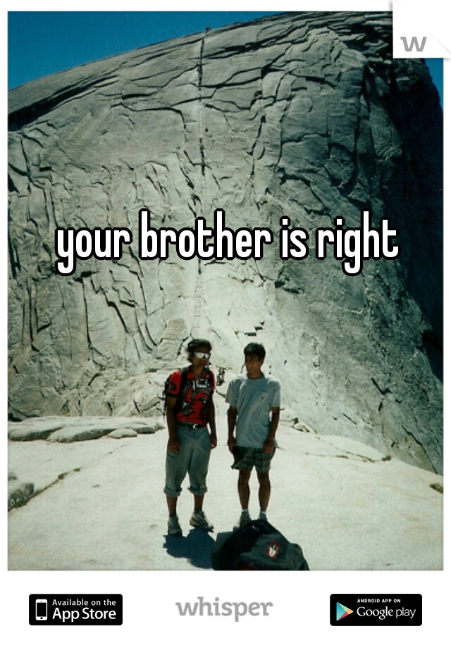 your brother is right
