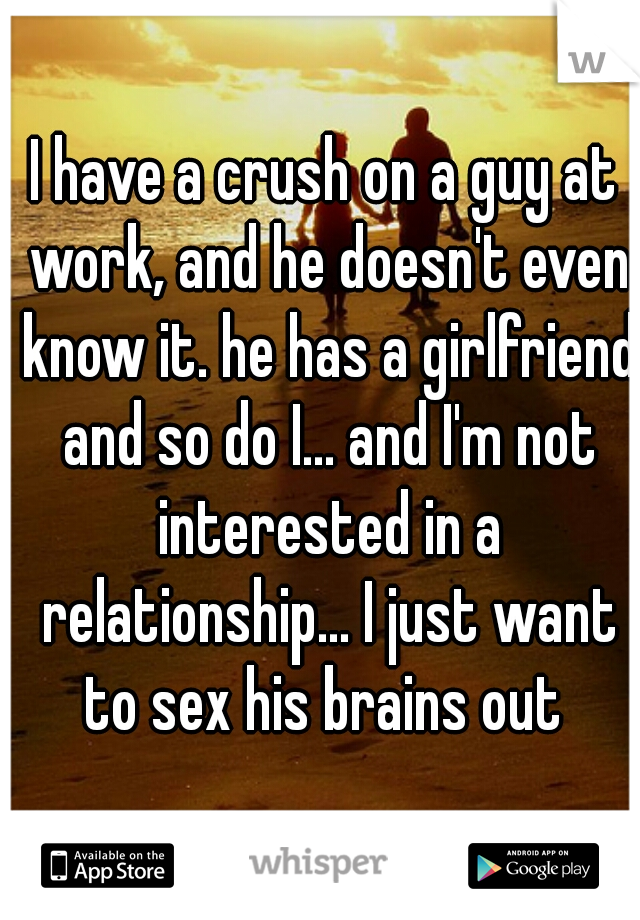 I have a crush on a guy at work, and he doesn't even know it. he has a girlfriend and so do I... and I'm not interested in a relationship... I just want to sex his brains out 