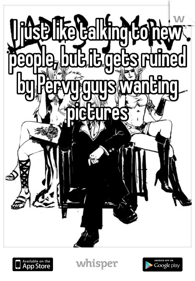 I just like talking to new people, but it gets ruined by Pervy guys wanting pictures