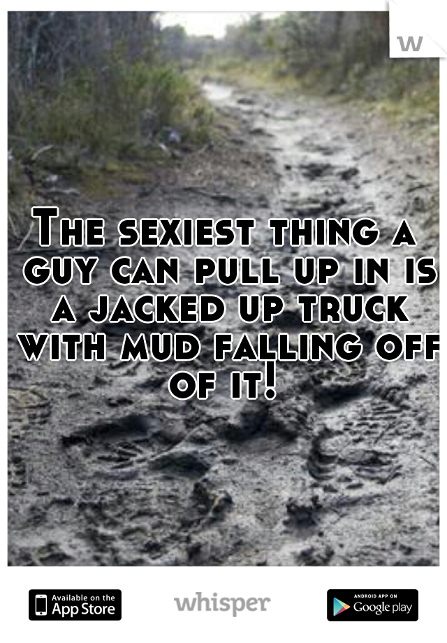 The sexiest thing a guy can pull up in is a jacked up truck with mud falling off of it! 