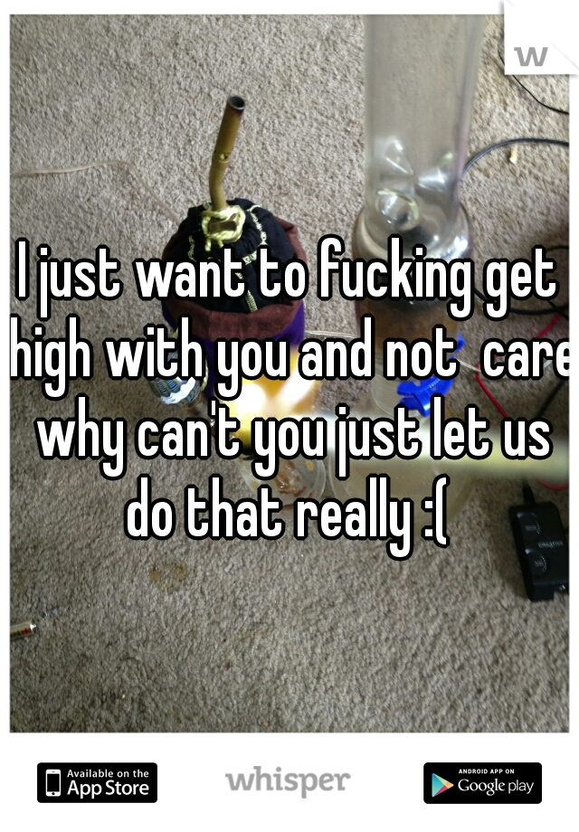 I just want to fucking get high with you and not  care why can't you just let us do that really :( 