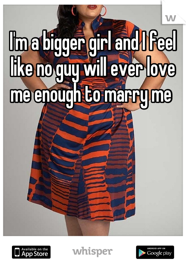 I'm a bigger girl and I feel like no guy will ever love me enough to marry me 
