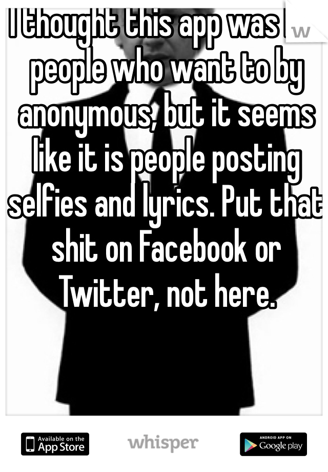 I thought this app was for people who want to by anonymous, but it seems like it is people posting selfies and lyrics. Put that shit on Facebook or Twitter, not here.