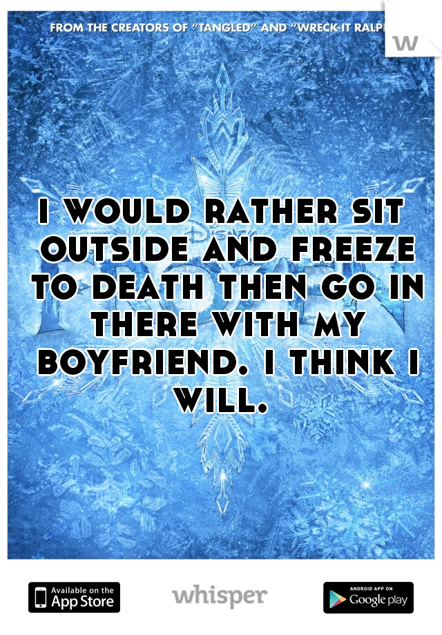 i would rather sit outside and freeze to death then go in there with my boyfriend. i think i will. 