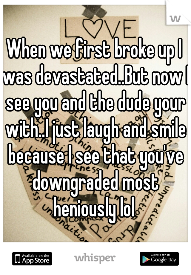 When we first broke up I was devastated..But now I see you and the dude your with..I just laugh and smile because I see that you've downgraded most heniously lol 