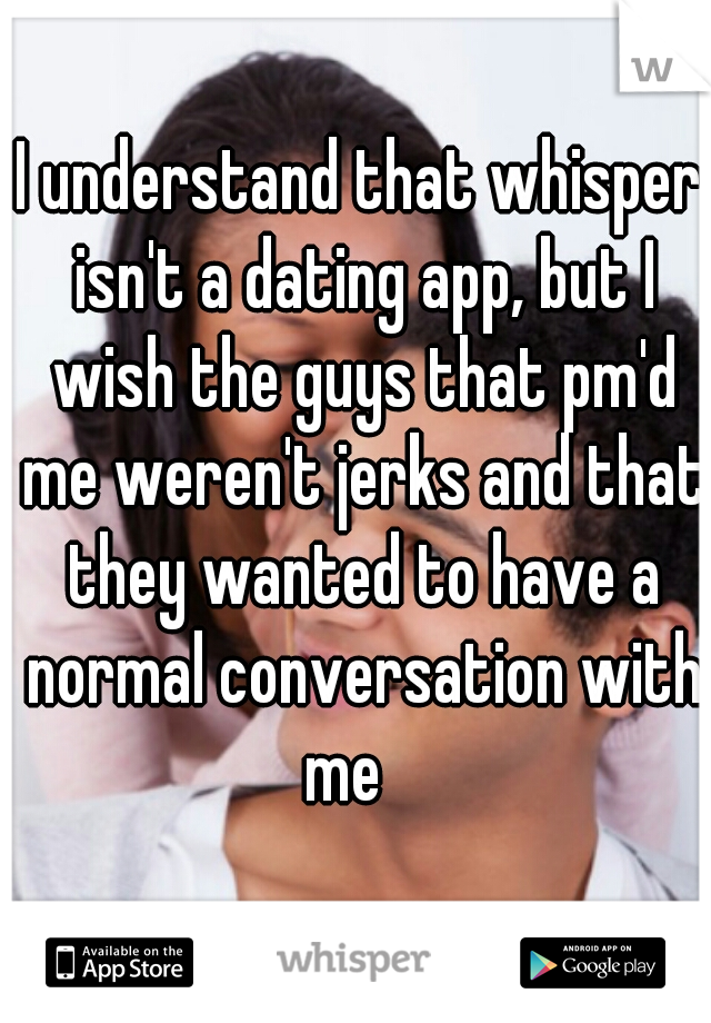 I understand that whisper isn't a dating app, but I wish the guys that pm'd me weren't jerks and that they wanted to have a normal conversation with me   