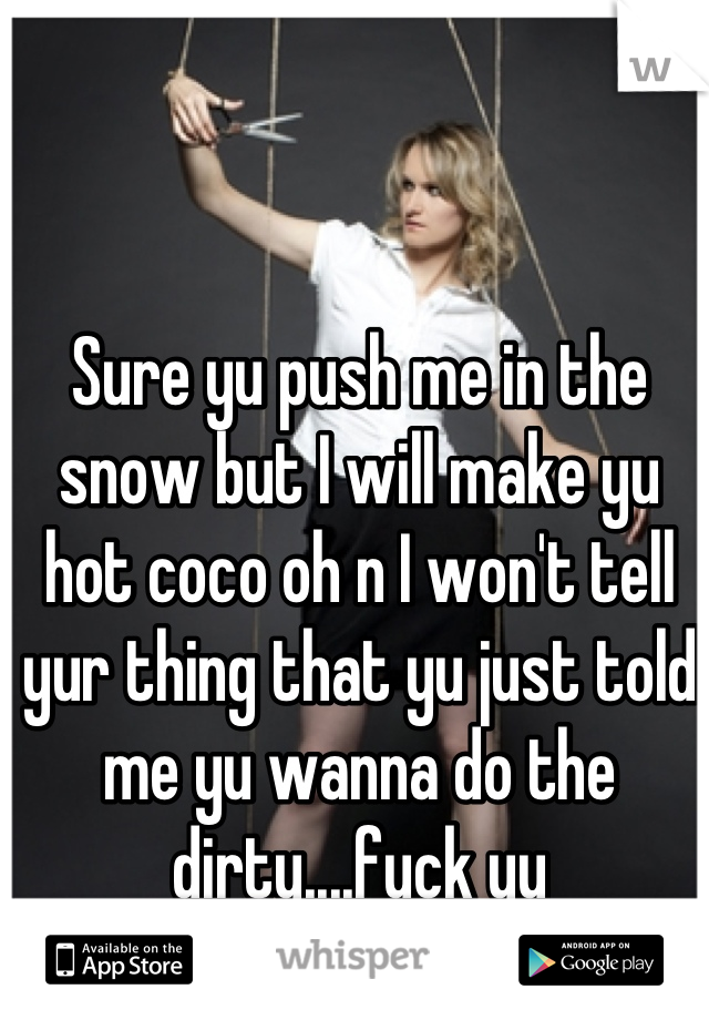 Sure yu push me in the snow but I will make yu hot coco oh n I won't tell yur thing that yu just told me yu wanna do the dirty....fuck yu