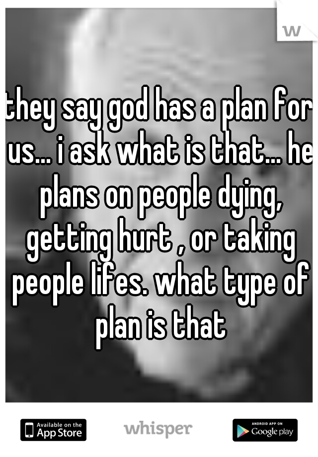 they say god has a plan for us... i ask what is that... he plans on people dying, getting hurt , or taking people lifes. what type of plan is that
