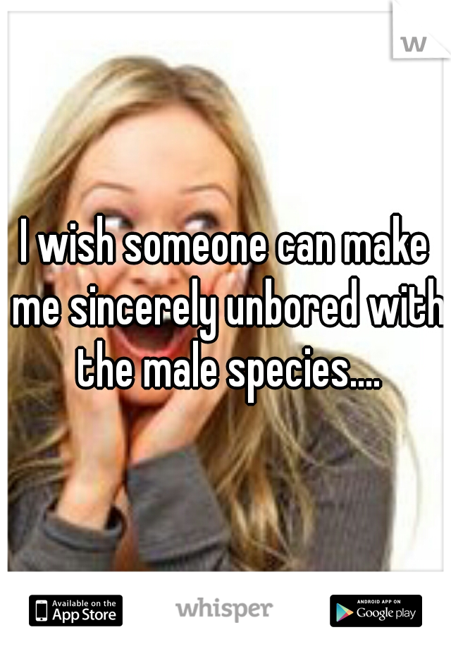 I wish someone can make me sincerely unbored with the male species....