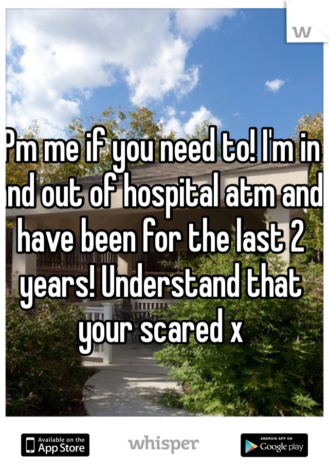 Pm me if you need to! I'm in and out of hospital atm and have been for the last 2 years! Understand that your scared x