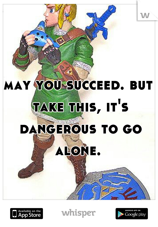 may you succeed. but take this, it's dangerous to go alone. 
 