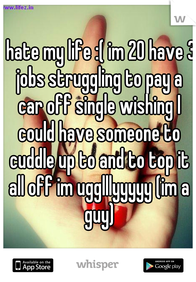 I hate my life :( im 20 have 3 jobs struggling to pay a car off single wishing I could have someone to cuddle up to and to top it all off im ugglllyyyyy (im a guy)