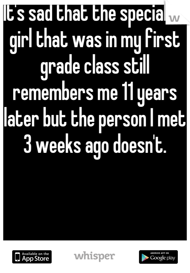 It's sad that the special Ed girl that was in my first grade class still remembers me 11 years later but the person I met 3 weeks ago doesn't.