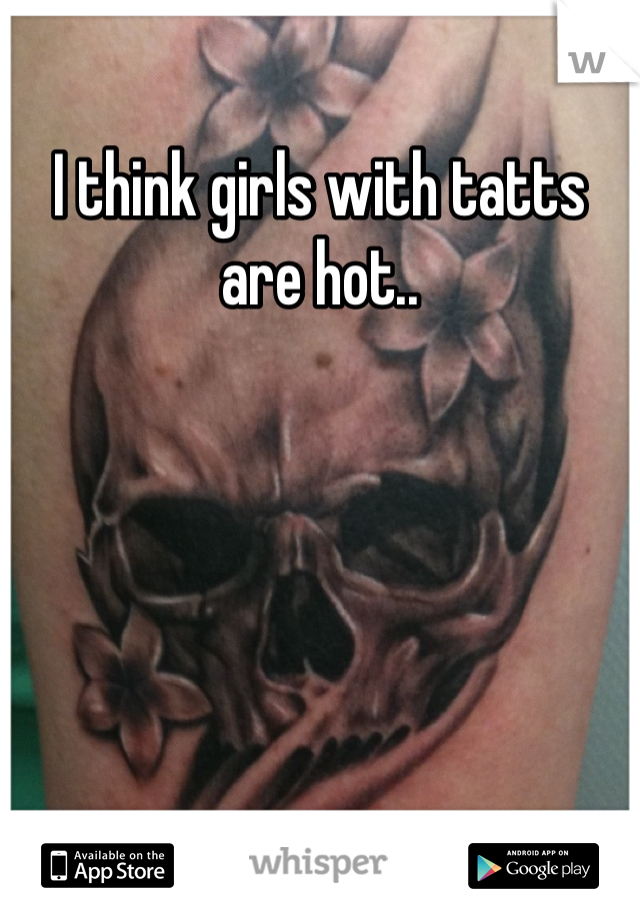 I think girls with tatts are hot..