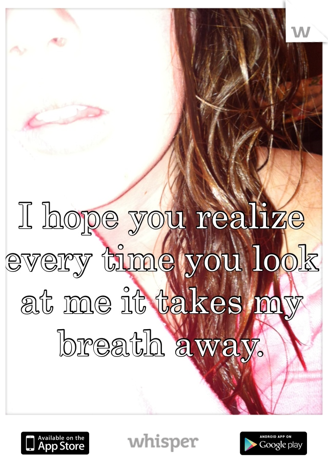 I hope you realize every time you look at me it takes my breath away.