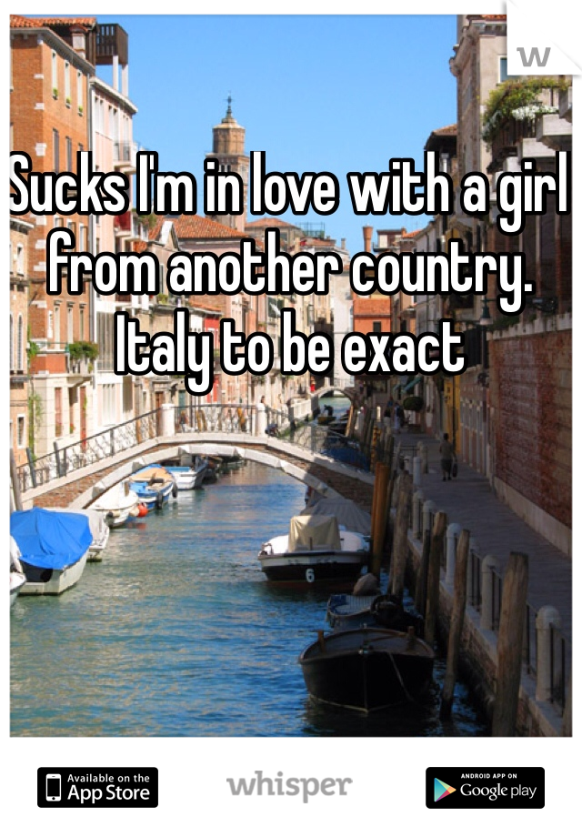 Sucks I'm in love with a girl from another country. Italy to be exact 