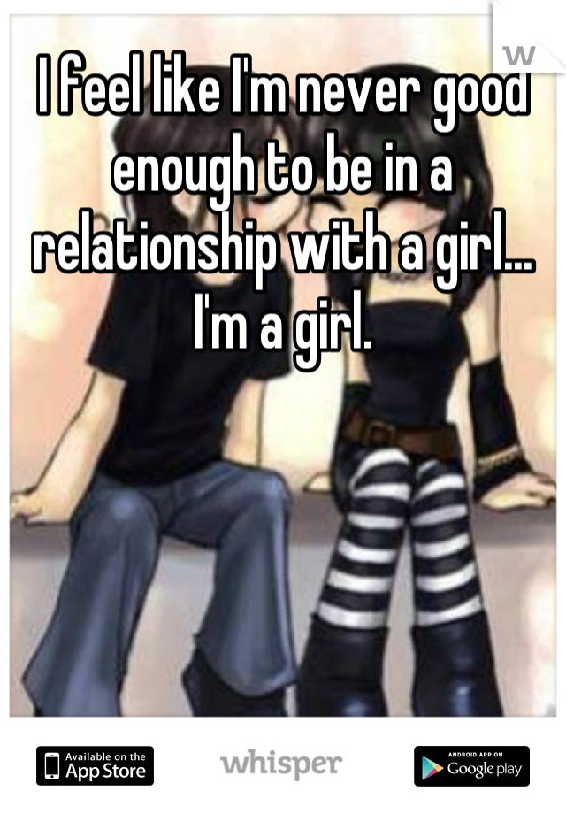 I feel like I'm never good enough to be in a relationship with a girl... I'm a girl.
