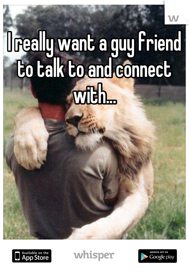I really want a guy friend to talk to and connect with...