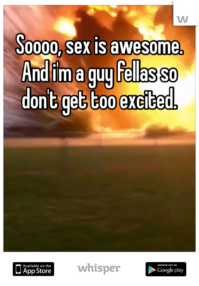 Soooo, sex is awesome. And i'm a guy fellas so don't get too excited.