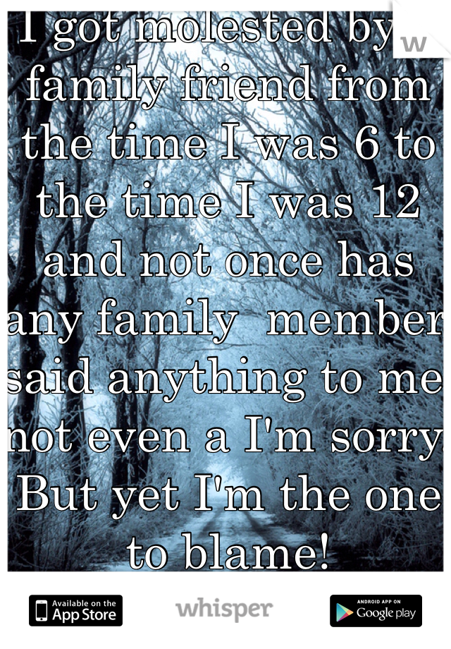 I got molested by a family friend from the time I was 6 to the time I was 12 and not once has any family  member said anything to me not even a I'm sorry. But yet I'm the one to blame! 