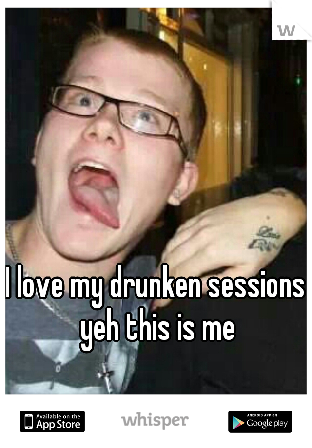 I love my drunken sessions 
yeh this is me