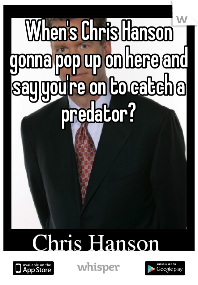 When's Chris Hanson gonna pop up on here and say you're on to catch a predator?