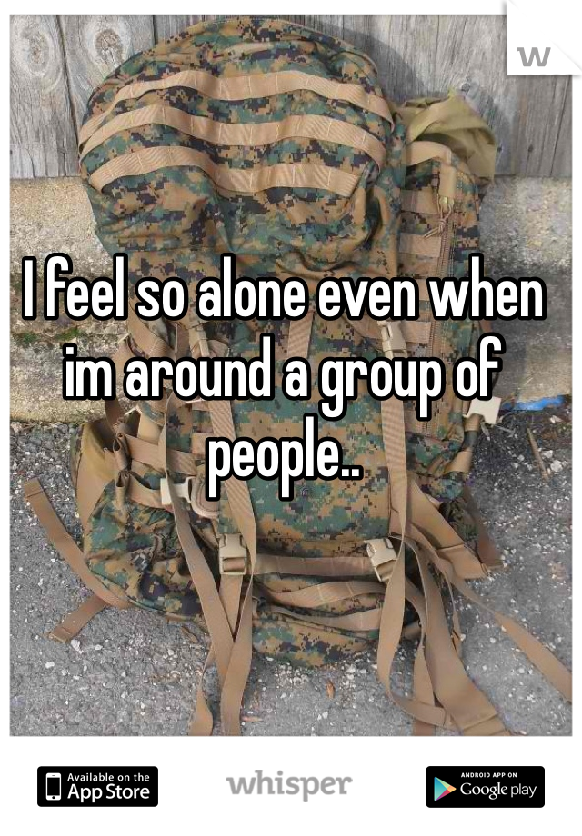 I feel so alone even when im around a group of people..