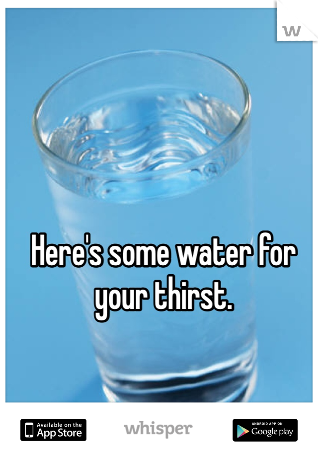 Here's some water for your thirst. 