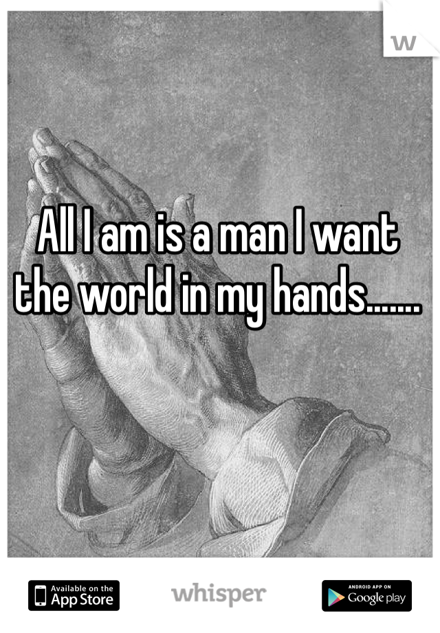 All I am is a man I want the world in my hands.......