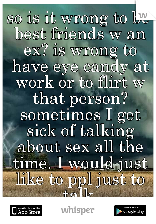 so is it wrong to be best friends w an ex? is wrong to have eye candy at work or to flirt w that person? sometimes I get sick of talking about sex all the time. I would just like to ppl just to talk.