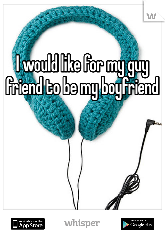 I would like for my guy friend to be my boyfriend