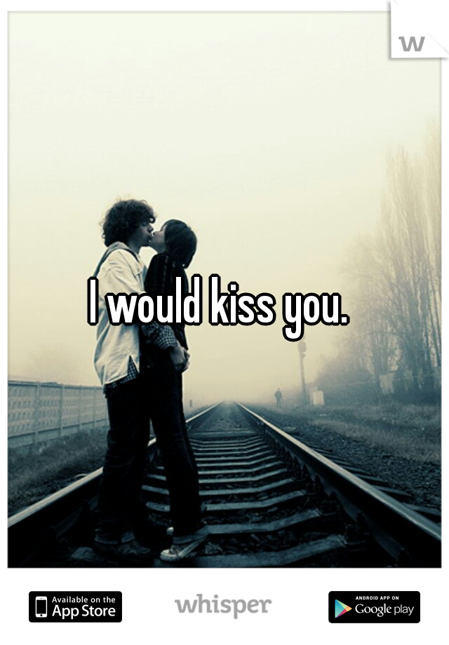 I would kiss you. 