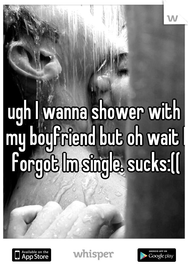 ugh I wanna shower with my boyfriend but oh wait I forgot Im single. sucks:((