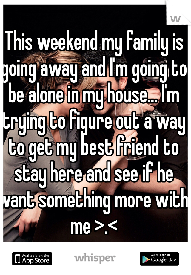 This weekend my family is going away and I'm going to be alone in my house... I'm trying to figure out a way to get my best friend to stay here and see if he want something more with me >.<