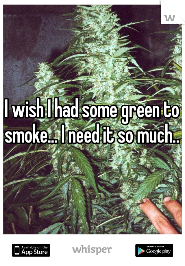 I wish I had some green to smoke... I need it so much..
